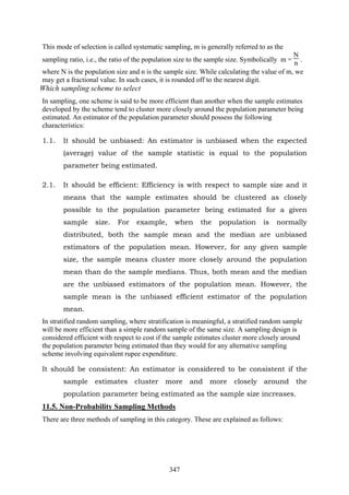 347
This mode of selection is called systematic sampling, m is generally referred to as the
sampling ratio, i.e., the ratio of the population size to the sample size. Symbolically m =
N
n .
where N is the population size and n is the sample size. While calculating the value of m, we
may get a fractional value. In such cases, it is rounded off to the nearest digit.
Which sampling scheme to select
In sampling, one scheme is said to be more efficient than another when the sample estimates
developed by the scheme tend to cluster more closely around the population parameter being
estimated. An estimator of the population parameter should possess the following
characteristics:
1.1. It should be unbiased: An estimator is unbiased when the expected
(average) value of the sample statistic is equal to the population
parameter being estimated.
2.1. It should be efficient: Efficiency is with respect to sample size and it
means that the sample estimates should be clustered as closely
possible to the population parameter being estimated for a given
sample size. For example, when the population is normally
distributed, both the sample mean and the median are unbiased
estimators of the population mean. However, for any given sample
size, the sample means cluster more closely around the population
mean than do the sample medians. Thus, both mean and the median
are the unbiased estimators of the population mean. However, the
sample mean is the unbiased efficient estimator of the population
mean.
In stratified random sampling, where stratification is meaningful, a stratified random sample
will be more efficient than a simple random sample of the same size. A sampling design is
considered efficient with respect to cost if the sample estimates cluster more closely around
the population parameter being estimated than they would for any alternative sampling
scheme involving equivalent rupee expenditure.
It should be consistent: An estimator is considered to be consistent if the
sample estimates cluster more and more closely around the
population parameter being estimated as the sample size increases.
11.5. Non-Probability Sampling Methods
There are three methods of sampling in this category. These are explained as follows:
 