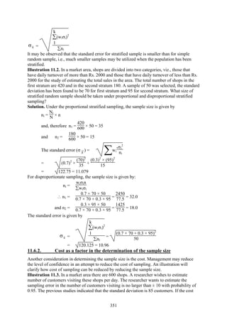 351
xσ =
∑
1
k
(wiσi)2
∑ni
It may be observed that the standard error for stratified sample is smaller than for simple
random sample, i.e., much smaller samples may be utilized when the population has been
stratified.
Illustration 11.2. In a market area, shops are divided into two categories, viz., those that
have daily turnover of more than Rs. 2000 and those that have daily turnover of less than Rs.
2000 for the study of estimating the total sales in the area. The total number of shops in the
first stratum are 420 and in the second stratum 180. A sample of 50 was selected, the standard
deviation has been found to be 70 for first stratum and 95 for second stratum. What size of
stratified random sample should be taken under proportional and disproportional stratified
sampling?
Solution. Under the proportional stratified sampling, the sample size is given by
ni =
Ni
N × n
and, therefore n1 =
420
600 × 50 = 35
and n2 =
180
600 × 50 = 15
The standard error (σ x ) =
∑wi
2σi
2
ni
= (0.7)2
×
(70)2
35 +
(0.3)2
× (95)2
15
= 122.75 = 11.079
For disproportionate sampling, the sample size is given by:
ni =
wiσin
∑wiσi
∴ n1 =
0.7 × 70 × 50
0.7 × 70 + 0.3 × 95 =
2450
77.5 = 32.0
and n2 =
0.3 × 95 × 50
0.7 × 70 + 0.3 × 95 =
1425
77.5 = 18.0
The standard error is given by
xσ =
∑
1
k
(wiσi)2
∑ni
=
(0.7 × 70 + 0.3 × 95)2
50
= 120.125 = 10.96
11.6.2. Cost as a factor in the determination of the sample size
Another consideration in determining the sample size is the cost. Management may reduce
the level of confidence in an attempt to reduce the cost of sampling. An illustration will
clarify how cost of sampling can be reduced by reducing the sample size.
Illustration 11.3. In a market area there are 600 shops. A researcher wishes to estimate
number of customers visiting these shops per day. The researcher wants to estimate the
sampling error in the number of customers visiting is no larger than ± 10 with probability of
0.95. The previous studies indicated that the standard deviation is 85 customers. If the cost
 