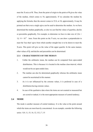 36
meet the X-axis at M. Thus, from the point of origin to the point at M gives the value
of the median, which comes to 34, approximately. If we calculate the median by
applying the formula, then the answer comes to 33.8, or 34, approximately. It may be
pointed out that even a single ogive can be used to determine the median. As we have
determined the median graphically, so also we can find the values of quartiles, deciles
or percentiles graphically. For example, to determine we have to take size of {3(n +
1)} /4 = 81st
item. From this point on the Y-axis, we can draw a perpendicular to
meet the 'less than' ogive from which another straight line is to be drawn to meet the
X-axis. This point will give us the value of the upper quartile. In the same manner,
other values of Q1 and deciles and percentiles can be determined.
2.3.1 CHARACTERISTICS OF THE MEDIAN
1. Unlike the arithmetic mean, the median can be computed from open-ended
distributions. This is because it is located in the median class-interval, which
would not be an open-ended class.
2. The median can also be determined graphically whereas the arithmetic mean
cannot be ascertained in this manner.
3. As it is not influenced by the extreme values, it is preferred in case of a
distribution having extreme values.
4. In case of the qualitative data where the items are not counted or measured but
are scored or ranked, it is the most appropriate measure of central tendency.
2.4 MODE
The mode is another measure of central tendency. It is the value at the point around
which the items are most heavily concentrated. As an example, consider the following
series: 8,9, 11, 15, 16, 12, 15,3, 7, 15
 
