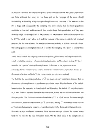 361
In practice, almost all the samples are picked up without replacement. Also, most populations
are finite although they may be very large and so the variance of the mean should
theoretically be found by using the expression given above. However, if the population size
(N) is large and consequently the sampling ratio (n/N) small, then the finite population
multiplier is close to 1 and is not used, thus treating large finite populations as if they were
infinitely large. For example, if N = 100,000 and n = 100, the finite population multiplier will
be 0.9995, which is very close to 1 and the variance of the mean would, for all practical
purposes, be the same whether the population is treated as finite or infinite. As a rule of that,
the finite population multiplier may not be used if the sampling ratio (n/N) is smaller than
0.05.
Above discussion on the sampling distribution of mean, presents two very important results,
which we shall be using very often in statistical estimation and hypotheses testing. We have
seen that the expected value of the sample mean is the same as the population mean.
Similarly, that the variance of the sample mean is the variance of the population divided by
the sample size (and multiplied by the correction factor when appropriate).
The fact that the sampling distribution of X has mean μ is very important. It means that, on
the average, the sample mean is equal to the population mean. The distribution of the statistic
is centered on the parameter to be estimated, and this makes the statistic X a good estimator
of μ. This fact will become clearer in the next lesson, where we will discuss estimators and
their properties. The fact that the standard deviation of X is nσ means that as the sample
size increases, the standard deviation of X decreases, making X more likely to be close to
μ. This is another desirable property of a good estimator, to be discussed in the next lesson.
If we take a large number of samples of size n, then the average value of the sample means
tends to be close to the true population mean. On the other hand, if the sample size is
 