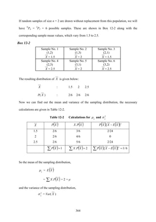 364
If random samples of size n = 2 are drawn without replacement from this population, we will
have N
Pn = 3
P2 = 6 possible samples. These are shown in Box 12-2 along with the
corresponding sample mean values, which vary from 1.5 to 2.5.
Box 12-2
Sample No. 1
(1,2)
X = 1.5
Sample No. 2
(1,3)
X = 2
Sample No. 3
(2,1)
X = 1.5
Sample No. 4
(2,3)
X = 2.5
Sample No. 5
(3,1)
X = 2
Sample No. 6
(3,2)
X = 2.5
The resulting distribution of X is given below:
X : 1.5 2 2.5
P( X ) : 2/6 2/6 2/6
Now we can find out the mean and variance of the sampling distribution, the necessary
calculations are given in Table 12-2.
Table 12-2 Calculations for x
μ and 2
x
σ
X ( )XP ( )XPX. ( ) ( )2
].[ XEXXP −
1.5
2
2.5
2/6
2/6
2/6
3/6
4/6
5/6
2/24
0
2/24
( ) 1=∑ XP ( ) 2. =∑ XPX ( ) ( ) 6/1].[ 2
=−∑ XEXXP
So the mean of the sampling distribution,
x
μ = E( )X
= ( )∑ XPX. = 2 = μ
and the variance of the sampling distribution,
2
x
σ = Var( X )
 
