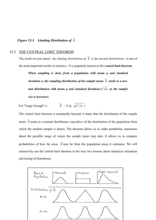 366
Figure 12-3 Limiting Distribution of X
12.3 THE CENTRAL LIMIT THEOREM
The result we just stated - the limiting distribution of X is the normal distribution - is one of
the most important results in statistics. It is popularly known as the central limit theorem.
When sampling is done from a population with mean μ and standard
deviation σ, the sampling distribution of the sample mean X tends to a nor-
mal distribution with mean μ and standard deviation nσ as the sample
size n increases.
For "Large Enough" n: X ~ N (μ,
2
2
nσ )
The central limit theorem is remarkable because it states that the distribution of the sample
mean X tends to a normal distribution regardless of the distribution of the population from
which the random sample is drawn. The theorem allows us to make probability statements
about the possible range of values the sample mean may take. It allows us to compute
probabilities of how far away X may be from the population mean it estimates. We will
extensively use the central limit theorem in the next two lessons about statistical estimation
and testing of hypotheses.
 