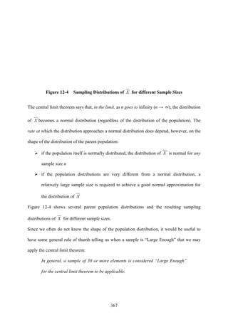 367
Figure 12-4 Sampling Distributions of X for different Sample Sizes
The central limit theorem says that, in the limit, as n goes to infinity (n → ∝), the distribution
of X becomes a normal distribution (regardless of the distribution of the population). The
rate at which the distribution approaches a normal distribution does depend, however, on the
shape of the distribution of the parent population:
if the population itself is normally distributed, the distribution of X is normal for any
sample size n
if the population distributions are very different from a normal distribution, a
relatively large sample size is required to achieve a good normal approximation for
the distribution of X
Figure 12-4 shows several parent population distributions and the resulting sampling
distributions of X for different sample sizes.
Since we often do not know the shape of the population distribution, it would be useful to
have some general rule of thumb telling us when a sample is “Large Enough” that we may
apply the central limit theorem:
In general, a sample of 30 or more elements is considered “Large Enough”
for the central limit theorem to be applicable.
 