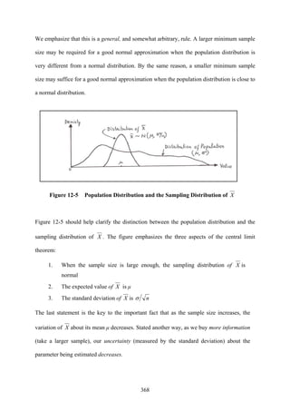 368
We emphasize that this is a general, and somewhat arbitrary, rule. A larger minimum sample
size may be required for a good normal approximation when the population distribution is
very different from a normal distribution. By the same reason, a smaller minimum sample
size may suffice for a good normal approximation when the population distribution is close to
a normal distribution.
Figure 12-5 Population Distribution and the Sampling Distribution of X
Figure 12-5 should help clarify the distinction between the population distribution and the
sampling distribution of X . The figure emphasizes the three aspects of the central limit
theorem:
1. When the sample size is large enough, the sampling distribution of X is
normal
2. The expected value of X is μ
3. The standard deviation of X is nσ
The last statement is the key to the important fact that as the sample size increases, the
variation of X about its mean μ decreases. Stated another way, as we buy more information
(take a larger sample), our uncertainty (measured by the standard deviation) about the
parameter being estimated decreases.
 