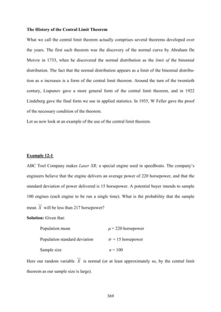 369
The History of the Central Limit Theorem
What we call the central limit theorem actually comprises several theorems developed over
the years. The first such theorem was the discovery of the normal curve by Abraham De
Moivre in 1733, when he discovered the normal distribution as the limit of the binomial
distribution. The fact that the normal distribution appears as a limit of the binomial distribu-
tion as n increases is a form of the central limit theorem. Around the turn of the twentieth
century, Liapunov gave a more general form of the central limit theorem, and in 1922
Lindeberg gave the final form we use in applied statistics. In 1935, W Feller gave the proof
of the necessary condition of the theorem.
Let us now look at an example of the use of the central limit theorem.
Example 12-1
ABC Tool Company makes Laser XR; a special engine used in speedboats. The company’s
engineers believe that the engine delivers an average power of 220 horsepower, and that the
standard deviation of power delivered is 15 horsepower. A potential buyer intends to sample
100 engines (each engine to be run a single time). What is the probability that the sample
mean X will be less than 217 horsepower?
Solution: Given that:
Population mean μ = 220 horsepower
Population standard deviation σ = 15 horsepower
Sample size n = 100
Here our random variable X is normal (or at least approximately so, by the central limit
theorem as our sample size is large).
 