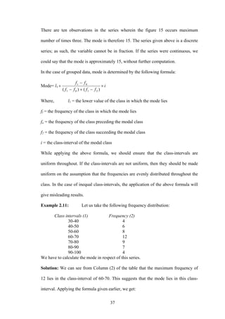 37
There are ten observations in the series wherein the figure 15 occurs maximum
number of times three. The mode is therefore 15. The series given above is a discrete
series; as such, the variable cannot be in fraction. If the series were continuous, we
could say that the mode is approximately 15, without further computation.
In the case of grouped data, mode is determined by the following formula:
Mode= l1 i
ffff
ff
×
−+−
−
+
)()( 2101
01
Where, l1 = the lower value of the class in which the mode lies
fl = the frequency of the class in which the mode lies
fo = the frequency of the class preceding the modal class
f2 = the frequency of the class succeeding the modal class
i = the class-interval of the modal class
While applying the above formula, we should ensure that the class-intervals are
uniform throughout. If the class-intervals are not uniform, then they should be made
uniform on the assumption that the frequencies are evenly distributed throughout the
class. In the case of inequal class-intervals, the application of the above formula will
give misleading results.
Example 2.11: Let us take the following frequency distribution:
Class intervals (1) Frequency (2)
30-40 4
40-50 6
50-60 8
60-70 12
70-80 9
80-90 7
90-100 4
We have to calculate the mode in respect of this series.
Solution: We can see from Column (2) of the table that the maximum frequency of
12 lies in the class-interval of 60-70. This suggests that the mode lies in this class-
interval. Applying the formula given earlier, we get:
 