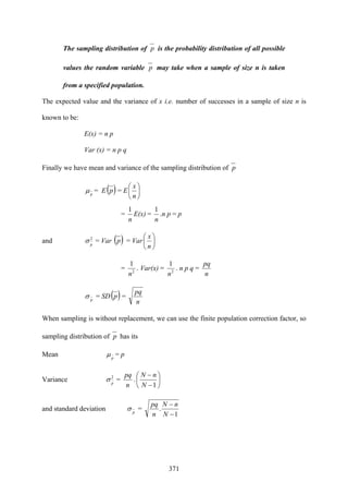 371
The sampling distribution of p is the probability distribution of all possible
values the random variable p may take when a sample of size n is taken
from a specified population.
The expected value and the variance of x i.e. number of successes in a sample of size n is
known to be:
E(x) = n p
Var (x) = n p q
Finally we have mean and variance of the sampling distribution of p
p
μ = E( )p = E ⎟
⎠
⎞
⎜
⎝
⎛
n
x
=
n
1
E(x) =
n
1
.n p = p
and 2
p
σ = Var ( )p = Var ⎟
⎠
⎞
⎜
⎝
⎛
n
x
= 2
1
n
. Var(x) = 2
1
n
. n p q =
n
pq
p
σ = SD( )p =
n
pq
When sampling is without replacement, we can use the finite population correction factor, so
sampling distribution of p has its
Mean p
μ = p
Variance 2
p
σ =
n
pq
. ⎟
⎠
⎞
⎜
⎝
⎛
−
−
1N
nN
and standard deviation p
σ =
1
.
−
−
N
nN
n
pq
 