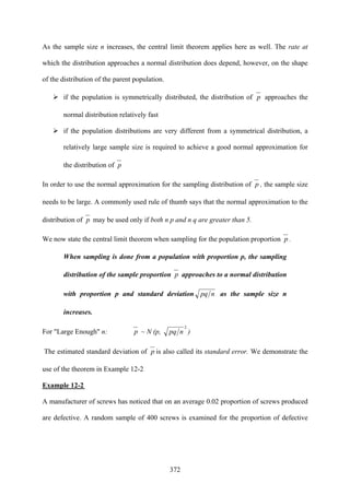 372
As the sample size n increases, the central limit theorem applies here as well. The rate at
which the distribution approaches a normal distribution does depend, however, on the shape
of the distribution of the parent population.
if the population is symmetrically distributed, the distribution of p approaches the
normal distribution relatively fast
if the population distributions are very different from a symmetrical distribution, a
relatively large sample size is required to achieve a good normal approximation for
the distribution of p
In order to use the normal approximation for the sampling distribution of p , the sample size
needs to be large. A commonly used rule of thumb says that the normal approximation to the
distribution of p may be used only if both n p and n q are greater than 5.
We now state the central limit theorem when sampling for the population proportion p .
When sampling is done from a population with proportion p, the sampling
distribution of the sample proportion p approaches to a normal distribution
with proportion p and standard deviation npq as the sample size n
increases.
For "Large Enough" n: p ~ N (p,
2
npq )
The estimated standard deviation of p is also called its standard error. We demonstrate the
use of the theorem in Example 12-2
Example 12-2
A manufacturer of screws has noticed that on an average 0.02 proportion of screws produced
are defective. A random sample of 400 screws is examined for the proportion of defective
 
