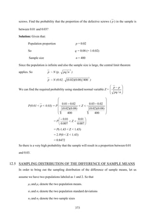 373
screws. Find the probability that the proportion of the defective screws ( p ) in the sample is
between 0.01 and 0.03?
Solution: Given that:
Population proportion p = 0.02
So q = 0.08 (= 1-0.02)
Sample size n = 400
Since the population is infinite and also the sample size is large, the central limit theorem
applies. So p ~ N (p,
2
npq )
p ~ N (0.02,
2
400)08.0)(02.0( )
We can find the required probability using standard normal variable Z =
⎟
⎟
⎠
⎞
⎜
⎜
⎝
⎛ −
npq
pp
/
P(0.01 < p < 0.03) = P
⎟
⎟
⎟
⎟
⎠
⎞
⎜
⎜
⎜
⎜
⎝
⎛
−
<<
−
400
)08.0)(02.0(
02.003.0
400
)08.0)(02.0(
02.001.0
Z
= P ⎟
⎠
⎞
⎜
⎝
⎛
<<
−
007.0
01.0
007.0
01.0
Z
= P(-1.43 < Z < 1.43)
= 2 P(0 < Z < 1.43)
= 0.8472
So there is a very high probability that the sample will result in a proportion between 0.01
and 0.03.
12.5 SAMPLING DISTRIBUTION OF THE DIFFERENCE OF SAMPLE MEANS
In order to bring out the sampling distribution of the difference of sample means, let us
assume we have two populations labeled as 1 and 2. So that
μ1 and μ2 denote the two population means.
σ1 and σ2 denote the two population standard deviations
n1 and n2 denote the two sample sizes
 