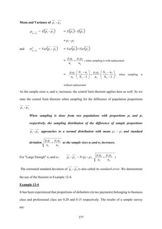 377
Mean and Variance of 21 - pp
21 pp −
μ = ( )21 - ppE = ( ) ( )21 pEpE −
= p1 - p2
and 2
21 pp −
σ = ( )21 - ppVar = ( ) ( )21 pVarpVar +
=
2
22
1
11
n
qp
n
qp
+ ; when sampling is with replacement
= ⎟⎟
⎠
⎞
⎜⎜
⎝
⎛
−
−
+⎟⎟
⎠
⎞
⎜⎜
⎝
⎛
−
−
1
.
1
.
2
22
2
22
1
11
1
11
N
nN
n
qp
N
nN
n
qp
; when sampling is
without replacement
As the sample sizes n1 and n2 increases, the central limit theorem applies here as well. So we
state the central limit theorem when sampling for the difference of population proportions
21 - pp
When sampling is done from two populations with proportions p1 and p2
respectively, the sampling distribution of the difference of sample proportions
21 - pp approaches to a normal distribution with mean p1 - p2 and standard
deviation
2
22
1
11
n
qp
n
qp
+ as the sample sizes n1 and n2 increases.
For "Large Enough" n1 and n2: 21 - pp ~ N (p1 - p2,
2
2
22
1
11
n
qp
n
qp
+ )
The estimated standard deviation of 21 - pp is also called its standard error. We demonstrate
the use of the theorem in Example 12-4.
Example 12-4
It has been experienced that proportions of defaulters (in tax payments) belonging to business
class and professional class are 0.20 and 0.15 respectively. The results of a sample survey
are:
 