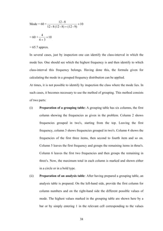 38
Mode = 60 + 10
9)-(128)-(128-12
8-12
×
+
= 60 + 10
34
4
×
+
= 65.7 approx.
In several cases, just by inspection one can identify the class-interval in which the
mode lies. One should see which the highest frequency is and then identify to which
class-interval this frequency belongs. Having done this, the formula given for
calculating the mode in a grouped frequency distribution can be applied.
At times, it is not possible to identify by inspection the class where the mode lies. In
such cases, it becomes necessary to use the method of grouping. This method consists
of two parts:
(i) Preparation of a grouping table: A grouping table has six columns, the first
column showing the frequencies as given in the problem. Column 2 shows
frequencies grouped in two's, starting from the top. Leaving the first
frequency, column 3 shows frequencies grouped in two's. Column 4 shows the
frequencies of the first three items, then second to fourth item and so on.
Column 5 leaves the first frequency and groups the remaining items in three's.
Column 6 leaves the first two frequencies and then groups the remaining in
three's. Now, the maximum total in each column is marked and shown either
in a circle or in a bold type.
(ii) Preparation of an analysis table: After having prepared a grouping table, an
analysis table is prepared. On the left-hand side, provide the first column for
column numbers and on the right-hand side the different possible values of
mode. The highest values marked in the grouping table are shown here by a
bar or by simply entering 1 in the relevant cell corresponding to the values
 