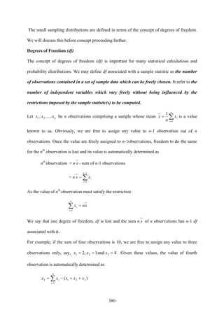 380
The small sampling distributions are defined in terms of the concept of degrees of freedom.
We will discuss this before concept proceeding further.
Degrees of Freedom (df)
The concept of degrees of freedom (df) is important for many statistical calculations and
probability distributions. We may define df associated with a sample statistic as the number
of observations contained in a set of sample data which can be freely chosen. It refer to the
number of independent variables which vary freely without being influenced by the
restrictions imposed by the sample statistic(s) to be computed.
Let nxxx ......, 21 be n observations comprising a sample whose mean ∑=
=
n
i
ix
n
x
1
1
is a value
known to us. Obviously, we are free to assign any value to n-1 observation out of n
observations. Once the value are freely assigned to n-1observations, freedom to do the same
for the nth
observation is lost and its value is automatically determined as
nth
observation = n x - sum of n-1 observations
= n x ∑
−
=
−
1
1
n
i
ix
As the value of nth
observation must satisfy the restriction
xnx
n
i
i =∑=1
We say that one degree of freedom, df is lost and the sum n x of n observations has n-1 df
associated with it.
For example, if the sum of four observations is 10, we are free to assign any value to three
observations only, say, 4and1,2 321 === xxx . Given these values, the value of fourth
observation is automatically determined as
)( 321
4
1
4 xxxxx
i
i ++−= ∑=
 