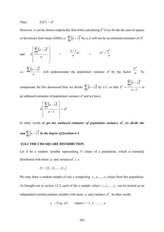 382
Then E(S2
) = σ2
However, it can be shown empirically that while calculating S2
if we divide the sum of square
of deviations from mean (SSD) i.e. ( )∑=
−
n
i
xx
1
2
by n, it will not be an unbiased estimator of σ2
and
( )
⎟
⎟
⎟
⎟
⎠
⎞
⎜
⎜
⎜
⎜
⎝
⎛
−∑=
n
xx
E
n
i 1
2
=
21
σ
n
n −
= n
2
2 σ
σ −
i.e.
( )
n
xx∑ −
2
will underestimate the population variance σ2
by the factor n
2
σ
.
To
compensate for this downward bias we divide ( )∑=
−
n
i
xx
1
2
by n-1, so that
( )
1
1
2
2
−
−
=
∑=
n
xx
S
n
i
is
an unbiased estimator of population variance σ2
and we have:
( )
⎟
⎟
⎟
⎟
⎠
⎞
⎜
⎜
⎜
⎜
⎝
⎛
−
−∑=
1
1
2
n
xx
E
n
i
= σ2
In other words to get the unbiased estimator of population variance σ2
, we divide the
sum ( )∑=
−
n
i
xx
1
2
by the degree of freedom n-1
12.8.2 THE CHI-SQUARE DISTRIBUTION
Let X be a random variable representing N values of a population, which is normally
distributed with mean μ and varianceσ2
, i. e.
X = { }NXXX ......, 21
We may draw a random sample of size n comprising nxxx ......, 21 values from this population.
As brought out in section 12.2, each of the n sample values nxxx ......, 21 can be treated as an
independent normal random variable with mean μ and variance σ2
. In other words
ix ~ N (μ, σ2
) where i = 1, 2, ………n
 