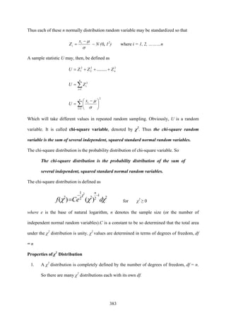 383
Thus each of these n normally distribution random variable may be standardized so that
σ
μ−
= i
i
x
Z ~ N (0, 12
) where i = 1, 2, ………n
A sample statistic U may, then, be defined as
22
2
2
1 ......... nZZZU +++=
∑=
=
n
i
iZU
1
2
∑=
⎟
⎠
⎞
⎜
⎝
⎛ −
=
n
i
ix
U
1
2
σ
μ
Which will take different values in repeated random sampling. Obviously, U is a random
variable. It is called chi-square variable, denoted by χ2
. Thus the chi-square random
variable is the sum of several independent, squared standard normal random variables.
The chi-square distribution is the probability distribution of chi-square variable. So
The chi-square distribution is the probability distribution of the sum of
several independent, squared standard normal random variables.
The chi-square distribution is defined as
2
1
222
1
2
)()(
2
χχχ
χ
dCef
n
−−
= for χ2
≥ 0
where e is the base of natural logarithm, n denotes the sample size (or the number of
independent normal random variables).C is a constant to be so determined that the total area
under the χ2
distribution is unity. χ2
values are determined in terms of degrees of freedom, df
= n
Properties of χ2
Distribution
1. A χ2
distribution is completely defined by the number of degrees of freedom, df = n.
So there are many χ2
distributions each with its own df.
 