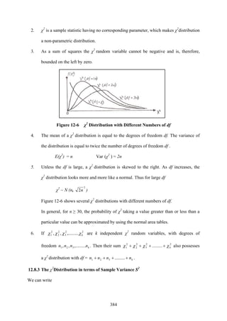 384
2. χ2
is a sample statistic having no corresponding parameter, which makes χ2
distribution
a non-parametric distribution.
3. As a sum of squares the χ2
random variable cannot be negative and is, therefore,
bounded on the left by zero.
Figure 12-6 χ2
Distribution with Different Numbers of df
4. The mean of a χ2
distribution is equal to the degrees of freedom df. The variance of
the distribution is equal to twice the number of degrees of freedom df .
E(χ2
) = n Var (χ2
) = 2n
5. Unless the df is large, a χ2
distribution is skewed to the right. As df increases, the
χ2
distribution looks more and more like a normal. Thus for large df
χ2
~ N (n,
2
2n )
Figure 12-6 shows several χ2
distributions with different numbers of df.
In general, for n ≥ 30, the probability of χ2
taking a value greater than or less than a
particular value can be approximated by using the normal area tables.
6. If 22
3
2
2
2
1 ,.........,, kχχχχ are k independent χ2
random variables, with degrees of
freedom knnnn ,.........,, 321 . Then their sum 22
3
2
2
2
1 ......... kχχχχ ++++ also possesses
a χ2
distribution with df = knnnn ++++ .........321 .
12.8.3 The χ2
Distribution in terms of Sample Variance S2
We can write
 