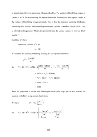387
In an automated process, a machine fills cans of coffee. The variance of the filling process is
known to be 30. In order to keep the process in control, from time to time regular checks of
the variance of the filling process are made. This is done by randomly sampling filled cans,
measuring their amounts and computing the sample variance. A random sample of 101 cans
is selected for the purpose. What is the probability that the sample variance is between 21.28
and 38.72?
Solution: We have
Population variance σ2
= 30
n = 101
We can find the required probability by using the chi-square distribution
χ2
=
( )
2
2
1
σ
Sn −
So P(21.28 < S2
< 38.72) = ⎟
⎠
⎞
⎜
⎝
⎛ −
<<
−
30
72.38)1101(
30
28.21)1101( 2
χP
= P(70.93 < χ2
< 129.06)
= P(χ2
> 70.93) - P(χ2
> 129.06)
≈ 0.990 – 0.025
= 0.965
Since our population is normal and also sample size is quite large, we can also estimate the
required probability using normal distribution.
We have S2
~ (σ2
,
2
4
1
2
−n
σ
)
So P(21.28 < S2
< 38.72) =
⎟
⎟
⎟
⎟
⎟
⎠
⎞
⎜
⎜
⎜
⎜
⎜
⎝
⎛
−
−
<<
−
−
1
2
72.38
1
2
28.21
4
2
4
2
n
Z
n
P
σ
σ
σ
σ
 