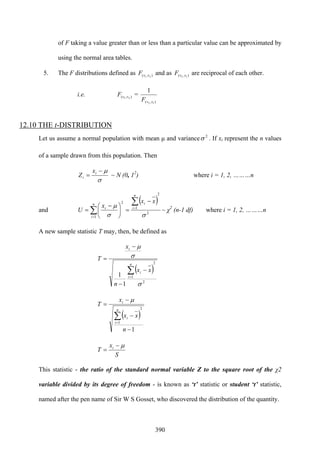 390
of F taking a value greater than or less than a particular value can be approximated by
using the normal area tables.
5. The F distributions defined as ),( 21 vvF and as ),( 12 vvF are reciprocal of each other.
i.e. ),( 21 vvF =
),( 12
1
vvF
12.10 THE t-DISTRIBUTION
Let us assume a normal population with mean μ and variance 2
σ . If xi represent the n values
of a sample drawn from this population. Then
σ
μ−
= i
i
x
Z ~ N (0, 12
) where i = 1, 2, ………n
and
( )
2
2
1
1
2
σσ
μ ∑
∑ =
=
−
=⎟
⎠
⎞
⎜
⎝
⎛ −
=
n
i
in
i
i
xx
x
U ~ χ2
(n-1 df) where i = 1, 2, ………n
A new sample statistic T may, then, be defined as
( )
2
2
1
1
1
σ
σ
μ
∑=
−
−
−
=
n
i
i
i
xx
n
x
T
( )
1
2
1
−
−
−
=
∑=
n
xx
x
T
n
i
i
i μ
S
x
T i μ−
=
This statistic - the ratio of the standard normal variable Z to the square root of the χ2
variable divided by its degree of freedom - is known as ‘t’ statistic or student ‘t’ statistic,
named after the pen name of Sir W S Gosset, who discovered the distribution of the quantity.
 