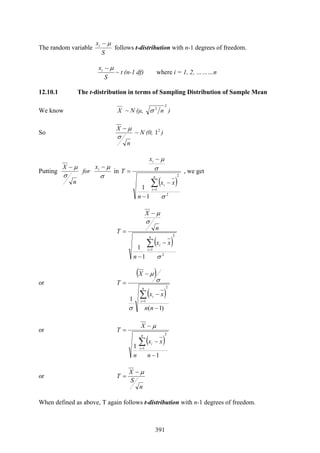 391
The random variable
S
xi μ−
follows t-distribution with n-1 degrees of freedom.
S
xi μ−
~ t (n-1 df) where i = 1, 2, ………n
12.10.1 The t-distribution in terms of Sampling Distribution of Sample Mean
We know X ~ N (μ,
2
2
nσ )
So
n
X
σ
μ−
~ N (0, 2
1 )
Putting
n
X
σ
μ−
for
σ
μ−ix
in
( )
2
2
1
1
1
σ
σ
μ
∑=
−
−
−
=
n
i
i
i
xx
n
x
T , we get
( )
2
2
1
1
1
σ
σ
μ
∑=
−
−
−
=
n
i
i xx
n
n
X
T
or
( )
( )
)1(
1
2
1
−
−
−
=
∑=
nn
xx
X
T
n
i
i
σ
σ
μ
or
( )
1
1
2
1
−
−
−
=
∑=
n
xx
n
X
T
n
i
i
μ
or
n
S
X
T
μ−
=
When defined as above, T again follows t-distribution with n-1 degrees of freedom.
 