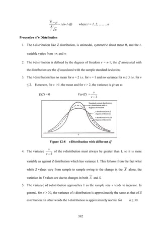 392
n
S
X μ−
~ t (n-1 df) where i = 1, 2, ………n
Properties of t- Distribution
1. The t-distribution like Z distribution, is unimodal, symmetric about mean 0, and the t-
variable varies from -∝ and∝
2. The t-distribution is defined by the degrees of freedom v = n-1, the df associated with
the distribution are the df associated with the sample standard deviation.
3. The t-distribution has no mean for n = 2 i.e. for v = 1 and no variance for n ≤ 3 i.e. for v
≤ 2. However, for v >1, the mean and for v > 2, the variance is given as
E(T) = 0 Var(T) =
2−v
v
Figure 12-8 t-Distribution with different df
4. The variance
2−v
v
of the t-distribution must always be greater than 1, so it is more
variable as against Z distribution which has variance 1. This follows from the fact what
while Z values vary from sample to sample owing to the change in the X alone, the
variation in T values are due to changes in both X and S.
5. The variance of t-distribution approaches 1 as the sample size n tends to increase. In
general, for n ≥ 30, the variance of t-distribution is approximately the same as that of Z
distribution. In other words the t-distribution is approximately normal for n ≥ 30.
 
