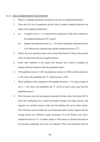 393
12.11 SELF-ASSESSMENT QUESTIONS
1. What is a sampling distribution, and what are the uses of sampling distributions?
2. How does the size of population and the kind of random sampling determine the
shape of the sampling distributions?
3. (a) A sample of size n = 5 is selected from a population. Under what conditions is
the sampling distribution of X normal?
(b) Suppose the population mean is μ = 125 and the population standard deviation
is 20. What are the expected value and the standard deviation of X ?
4. What is the most significant aspect of the central limit theorem? Discuss the practical
utility of central limit theorem in applied statistics.
5. Under what conditions is the central limit theorem most useful in sampling for
making statistical inferences about the population mean?
6. If the population mean is 1,247, the population variance is 10,000, and the sample size
is 100, what is the probability that X will be less than 1,230?
7. When sampling is from a population with standard deviation σ = 55, using a sample of
size n = 150, what is the probability that X will be at least 8 units away from the
population mean μ?
8. The Colosseum, once the most popular monument in Rome, dates from about AD 70.
Since then, earthquakes have caused considerable damage to the huge structure, and
engineers are currently trying to make sure the building will survive future shocks.
The Colosseum can be divided into several thousand small sections. Suppose that the
average section can withstand a quake measuring 3.4 on the Richter scale with a
standard deviation of 1.5. A random sample of 100 sections is selected and tested for
the maximum earthquake force they can withstand. What is the probability that the
 
