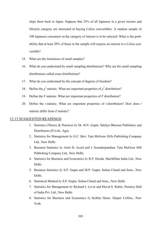 395
ships them back to Japan. Suppose that 25% of all Japanese in a given income and
lifestyle category are interested in buying Celica convertibles. A random sample of
100 Japanese consumers in the category of interest is to be selected. What is the prob-
ability that at least 20% of those in the sample will express an interest in a Celica con-
vertible?
15. What are the limitations of small samples?
16. What do you understand by small sampling distributions? Why are the small sampling
distributions called exact distributions?
17. What do you understand by the concept of degrees of freedom?
18. Define the χ2
statistic. What are important properties of χ2
distribution?
19. Define the F statistic. What are important properties of F distribution?
20. Define the t statistic. What are important properties of t-distribution? How does t
statistic differ from Z statistic?
12.12 SUGGESTED READINGS
1. Statistics (Theory & Practice) by Dr. B.N. Gupta. Sahitya Bhawan Publishers and
Distributors (P) Ltd., Agra.
2. Statistics for Management by G.C. Beri. Tata McGraw Hills Publishing Company
Ltd., New Delhi.
3. Business Statistics by Amir D. Aczel and J. Sounderpandian. Tata McGraw Hill
Publishing Company Ltd., New Delhi.
4. Statistics for Business and Economics by R.P. Hooda. MacMillan India Ltd., New
Delhi.
5. Business Statistics by S.P. Gupta and M.P. Gupta. Sultan Chand and Sons., New
Delhi.
6. Statistical Method by S.P. Gupta. Sultan Chand and Sons., New Delhi.
7. Statistics for Management by Richard I. Levin and David S. Rubin. Prentice Hall
of India Pvt. Ltd., New Delhi.
8. Statistics for Business and Economics by Kohlar Heinz. Harper Collins., New
York.
 