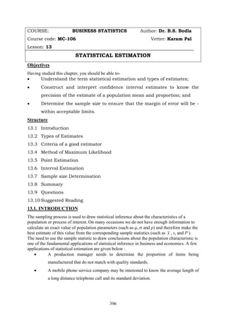 396
COURSE: BUSINESS STATISTICS Author: Dr. B.S. Bodla
Course code: MC-106 Vetter: Karam Pal
Lesson: 13
STATISTICAL ESTIMATION
Objectives
Having studied this chapter, you should be able to-
• Understand the term statistical estimation and types of estimates;
• Construct and interpret confidence interval estimates to know the
precision of the estimate of a population mean and proportion; and
• Determine the sample size to ensure that the margin of error will be -
within acceptable limits.
Structure
13.1 Introduction
13.2 Types of Estimates
13.3 Criteria of a good estimator
13.4 Method of Maximum Likelihood
13.5 Point Estimation
13.6 Interval Estimation
13.7 Sample size Determination
13.8 Summary
13.9 Questions
13.10 Suggested Reading
13.1. INTRODUCTION
The sampling process is used to draw statistical inference about the characteristics of a
population or process of interest. On many occasions we do not have enough information to
calculate an exact value of population parameters (such as μ, σ and p) and therefore make the
best estimate of this value from the corresponding sample statistics (such as x , s, and P ).
The need to use the sample statistic to draw conclusions about the population characteristic is
one of the fundamental applications of statistical inference in business and economics. A few
applications of statistical estimation are given below :
• A production manager needs to determine the proportion of items being
manufactured that do not match with quality standards.
• A mobile phone service company may be interested to know the average length of
a long distance telephone call and its standard deviation.
 