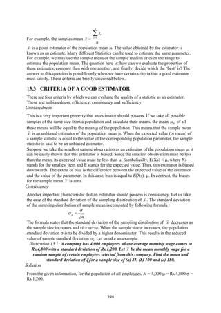 398
For example, the samples mean =x
n
x
n
i
i∑=1
x is a point estimator of the population mean μ. The value obtained by the estimator is
known as an estimate. Many different Statistics can be used to estimate the same parameter.
For example, we may use the sample mean or the sample median or even the range to
estimate the population mean. The question here is: how can we evaluate the properties of
these estimates, compare then with one another, and finally, decide which the ‘best’ is? The
answer to this question is possible only when we have certain criteria that a good estimator
must satisfy. These criteria are briefly discussed below.
13.3 CRITERIA OF A GOOD ESTIMATOR
There are four criteria by which we can evaluate the quality of a statistic as an estimator.
These are: unbiasedness, efficiency, consistency and sufficiency.
Unbiasedness
This is a very important property that an estimator should possess. If we take all possible
samples of the same size from a population and calculate their means, the mean xμ of all
these means will be equal to the mean μ of the population. This means that the sample mean
x is an unbiased estimator of the population mean μ. When the expected value (or mean) of
a sample statistic is equal to the value of the corresponding population parameter, the sample
statistic is said to be an unbiased estimator.
Suppose we take the smallest sample observation as an estimator of the population mean μ, it
can be easily shown that this estimator is biased. Since the smallest observation must be less
than the mean, its expected value must be less than μ. Symbolically, E(Xs) < μ, where Xs
stands for the smallest item and E stands for the expected value. Thus, this estimator is biased
downwards. The extent of bias is the difference between the expected value of the estimator
and the value of the parameter. In this case, bias is equal to E(Xs)- μ. In contrast, the biases
for the sample mean x is zero.
Consistency
Another important characteristic that an estimator should possess is consistency. Let us take
the case of the standard deviation of the sampling distribution of x . The standard deviation
of the sampling distribution of sample mean is computed by following formula :
n
x
σ
σ =
The formula states that the standard deviation of the sampling distribution of x decreases as
the sample size increases and vice versa. When the sample size n increases, the population
standard deviation σ is to be divided by a higher denominator. This results in the reduced
value of sample standard deviation σξ. Let us take an example.
Illustration 13.1: A company has 4,000 employees whose average monthly wage comes to
Rs.4,800 with a standard deviation of Rs.1,200. Let x be the mean monthly wage for a
random sample of certain employees selected from this company. Find the mean and
standard deviation of ξ for a sample size of (a) 81, (b) 100 and (c) 180.
Solution
From the given information, for the population of all employees, N = 4,000 μ = Rs.4,800 σ =
Rs.1,200.
 
