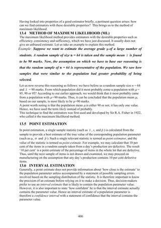 400
Having looked into properties of a good estimator briefly, a pertinent question arises: how
can we find estimators with these desirable properties? This brings us to the method of
maximum likelihood.
13.4 METHOD OF MAXIMUM LIKELIHOOD (ML)
The maximum likelihood method provides estimators with the desirable properties such as
efficiency, consistency and sufficiency, which we have just discussed. It usually does not
give an unbiased estimate. Let us take an example to explain this method.
Example: Suppose we want to estimate the average grade μ of a large number of
students. A random sample of size n = 64 is taken and the sample mean x is found
to be 90 marks. Now, the assumption on which we have to base our reasoning is
that the random sample of n = 64 is representative of the population. We saw how
samples that were similar to the population had greater probability of being
selected.
Let us now reverse this reasoning as follows: we have before us a random sample size n = 64
and x = 90 marks. From which population did it most probably come-a population with μ =
85, 90 or 95? According to our earlier approach, we would think that it most probably came
from a population with μ =90 marks. Thus, it can be concluded that the population mean μ,
based on our sample, is most likely to be μ=90 marks.
A point worth noting is that the population mean μ is either 90 or not; it has only one value.
Hence, we have used the term likely instead of probably.
This technique to find the estimators was first used and developed by Sir R.A. Fisher in 1922,
who called it the maximum likelihood method.
13.5 POINT ESTIMATION
In point estimation, a single sample statistic (such as x , s, and p ) is calculated from the
sample to provide a best estimate of the true value of the corresponding population parameter
(such as μ, σ and p ). Such a single relevant statistic is termed as point estimator, and the
value of the statistic is termed as point estimate. For example, we may calculate that 10 per
cent of the items in a random sample taken from a day’s production are defective. The result
‘10 per cent’ is a point estimate of the percentage of items in the whole lot that are defective.
Thus, until the next sample of items is not drawn and examined, we may proceed on
manufacturing on the assumption that any day’s production contains 10 per cent defective
items.
13.6 INTERVAL ESTIMATION
Generally, a point estimate does not provide information about ‘how close is the estimate’ to
the population parameter unless accompanied by a statement of possible sampling errors
involved based on the sampling distribution of the statistic. It is therefore important to know
the precision of an estimate before relying on it to make a decision. Thus, decision-makers
prefer to use an interval estimate that is likely to contain the population parameter value.
However, it is also important to state ‘how confident’ he is that the interval estimate actually
contains the parameter value. Hence an interval estimate of a population parameter is
therefore a confidence interval with a statement of confidence that the interval contains the
parameter value.
 
