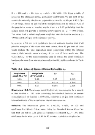 402
If n = 100 and σ = 25, then σξ = σ/ n = 25/ 100 = 2.5. Using a table of
areas for the standard normal probability distribution 95 per cent of the
values of a normally distributed population are within ±1.96σξ or 1.96 (2.5) =
± 4.90 range. Hence 95 per cent of the sample means will be within ± 4.90 of
the population mean μ. In other words, there is a 0.95 probability that the
sample mean will provide a sampling error equal to |ξ - μ| = 4.90 or less.
The value 0.95 is called confidence coefficient and the interval estimate ξ ±
4.90 is called a 95 per cent confidence interval.
In general, a 95 per cent confidence interval estimate implies that if all
possible samples of the same size were drawn, then 95 per cent of them
would include the true population mean somewhere within the interval
around their sample mean and only 5 per cent of them would not. The
values for z α/2 for the most commonly-used as well as the other confidence
levels can be seen from standard normal probability table as shown in Table
13.1.
Table 13.1 : Values of Standard Normal Probability zα/2
Confidence
Level, (1-α) (%)
Acceptable
Error Level, α
α/2 zα/2
90% 0.10 0.05 1.645
95% 0.05 0.025 1.960
99% 0.01 0.005 2.576
Illustration 13.2: The average monthly electricity consumption for a sample
of 100 families is 1250 units. Assuming the standard deviation of electric
consumption of all families is 150 units, construct a 95 per cent confidence
interval estimate of the actual mean electric consumption.
Solution: The information given is: x =12.50, σ =150, n= 100 and
confidence level (1-α) = 95 per cent. Using the ‘Standard Normal Curve’ we
find that the half of 0.95 yields a confidence coefficient z α/2 = 1.96. Thus
confidence limits with α/2 = ± 1.96 for 95 per cent confidence are given by
 