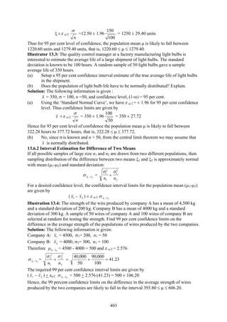 403
ξ ± z α/2
n
σ
=12.50 ± 1.96
100
150
= 1250 ± 29.40 units
Thus for 95 per cent level of confidence, the population mean μ is likely to fall between
1220.60 units and 1279.40 units, that is, 1220.60 ≤ μ ≤ 1279.40.
Illustrator 13.3: The quality control manager at a factory manufacturing light bulbs is
interested to estimate the average life of a large shipment of light bulbs. The standard
deviation is known to be 100 hours. A random sample of 50 light bulbs gave a sample
average life of 350 hours.
(a) Setup a 95 per cent confidence interval estimate of the true average life of light bulbs
in the shipment.
(b) Does the population of light bulb life have to be normally distributed? Explain.
Solution: The following information is given :
x = 350, σ = 100, n =50, and confidence level, (1-α) = 95 per cent.
(a) Using the ‘Standard Normal Curve’, we have z α/2 = ± 1.96 for 95 per cent confidence
level. Thus confidence limits are given by
x ± z α/2
n
σ
= 350 ± 1.96
50
100
= 350 ± 27.72
Hence for 95 per cent level of confidence the population mean μ is likely to fall between
322.28 hours to 377.72 hours, that is, 322.28 ≤ μ ≤ 377.72.
(b) No, since σ is known and n = 50, from the central limit theorem we may assume that
x is normally distributed.
13.6.2 Interval Estimation for Difference of Two Means
If all possible samples of large size n1 and n2 are drawn from two different populations, then
sampling distribution of the difference between two means ξ1 and ξ2 is approximately normal
with mean (μ1-μ2) and standard deviation:
21 xx −σ =
2
2
2
1
2
1
nn
σσ
+
For a desired confidence level, the confidence interval limits for the population mean (μ1-μ2)
are given by
( 1x - 2x ) ± z α/2 21 xx −σ
Illustration 13.4: The strength of the wire produced by company A has a mean of 4,500 kg
and a standard deviation of 200 kg. Company B has a mean of 4000 kg and a standard
deviation of 300 kg. A sample of 50 wires of company A and 100 wires of company B are
selected at random for testing the strength. Find 99 per cent confidence limits on the
difference in the average strength of the populations of wires produced by the two companies.
Solution: The following information is given:
Company A: 1x = 4500, σ1= 200, n1 = 50
Company B: 2x = 4000, σ2= 300, n2 = 100
Therefore 21 xx −μ = 4500 - 4000 = 500 and z α/2 = 2.576
21 xx −σ =
2
2
2
1
2
1
nn
σσ
+ =
100
000,90
50
000,40
+ = 41.23
The required 99 per cent confidence interval limits are given by
( 21 xx − ) + za/2 21 xx −σ = 500 + 2.576 (41.23) = 500 ± 106.20
Hence, the 99 percent confidence limits on the difference in the average strength of wires
produced by the two companies are likely to fall in the interval 393.80 ≤ μ ≤ 606.20.
 