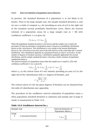 404
13.6.3 Interval estimation of population mean (σknown)
In practice, the standard deviation of a population σ, is not likely to be
known. Thus in the large sample case, the sample standard deviation σ, and
we use a z-table to compute za/2 for providing an area of a/2 in the right tail
of the standard normal probability distribution curve. Hence the interval
estimate of a population mean for a large sample case (n > 30) with
confidence coefficient 1-α is given by
x + zα/2 xsx = ± zα/2
n
s
When the population standard deviation is not known and the sample size is small, the
procedure of interval estimation of population mean is based on a probability distribution
known as the t-distribution. This distribution is very similar to the normal distribution.
However, the t-distribution has more area in the tails and less in the center than doe’s normal
distribution. The t-distribution depends on a parameter known as degree of freedom. As the
number of degrees of freedom increases, t-distribution gradually approaches the normal
distribution, and the sample standard deviation s becomes a better estimate of population
standard deviation σ.
The interval estimate of a population mean when the sample size is small (n <30) with
confidence coefficient (1-α), is given by
x +tα/2
n
s
or x -tα/2
n
s
≤ μ ≤ x + zα/2
n
s
where tα/2 is the critical value of t-test statistic providing an area α/2 in the
right tail of the t-distribution with n-1 degrees of freedom, and
1
)( 2
−
−∑
=
n
xx
s
i
The critical values of t for the given degrees of freedom can be obtained from
the table of t-distribution (see appendix).
The procedure of the confidence interval estimation of population mean μ
when population standard deviation is unknown and sample size is large or
small, is summarised in Table 13.2.
Table 13.2: Confidence Interval for μ
Sample size Interval Estimate of
Population Mean μ
Large
• σ assumed known
x +zα/2
n
1σ
 