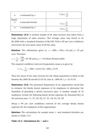 405
• σ estimated by s
x +zα/2
n
s
Small
• σ assumed known
x +zα/2
n
σ
• σ estimated by s
x +tα/2
n
s
Illustration 13.5: A random sample of 64 sales invoices was taken from a
large population of sales invoices. The average value was found to be
Rs.2000 with a standard deviation of Rs.540. Find a 90 per cent confidence
interval for the true mean value of all the sales.
Solution: The information given is: ,64,540,20001 === nsx and α = 10 per
cent. Therefore
64
540
==
n
s
sx = 67.50 and zα/2 = 1.64 (from Normal table)
The required confidence interval of population mean μ is given by
n
s
x 2/zα± 2000= + 1.64 (67.50) = 2000 + 110.70
Thus the mean of the sales invoices for the whole population is likely to fall
between Rs.1889.30 and Rs.2110.70, that is, 1889.30 ≤ μ ≤ 2110.70.
Illustration 13.6: The personnel department of an organization would like
to estimate the family dental expenses of its employees to determine the
feasibility of providing a dental insurance plan. A random sample of 10
employees reveals the following family dental expenses (in thousand Rs.) in
the previous year: 11, 37, 25, 62, 51, 21, 18, 43, 32, 20.
Setup a 99 per cent confidence interval of the average family dental
expenses for the employees of this organization.
Solution: The calculations for sample mean x and standard deviation are
shown in Table 13.3.
Table 13.3 : Calculations for x and s
 