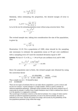 410
lN
nN
n
z
−
−
=Ε
σα 2/
Similarly, when estimating the proportion, the desired margin of error is
given by
pσ or E = zα/2
1−
−
N
nN
n
pq
Let n0 be the size for estimating population mean without using correction factor. Then
2
22)( 2/
0
Ε
=
σαz
n
The revised sample size, taking into consideration the size of the population,
is given by
)1(0
0
−+
=
Nn
Nn
n
Illustration 13.10: For a population of 1000, what should be the sampling
size necessary to estimate the population mean at 95 per cent confidence
with a sampling error of 5 and the standard deviation equal to 20?
Solution: We have E =5, σ=20, zα/2 = 1.96 at 95 per cent confidence level, and N=1000.
Thus
456.61
2)5(
2)20(2)96.1(
2
22)( 2/
==
Ε
=
σαz
n
Since the population size is finite, the revised sample size obtained by using
the correction factor
952.57
456.1060
61456
)11000(456.61
)1000)(456.61(
)1(0
0
==
−+
=
−+
=
Nn
Nn
n
Thus a sample size of n = 58 should be taken
13.8 SUMMARY
There are two types of estimates that we can make about a population: a point estimate and
an interval estimate. A point estimate is a single number, which is used to estimate an
unknown population parameter. Although a point estimate may be the most common way of
expressing an estimate, it suffers from a major limitation since it fails to indicate how close it
is to the quantity it is supposed to estimate.
The second type of estimate is known as the interval estimate. It is a range of values used to
estimate an unknown population parameter. In case of an interval estimate, the error is
indicated in two ways: first by the extent of its range; and second, by the probability of the
true population parameter lying within that range.
 