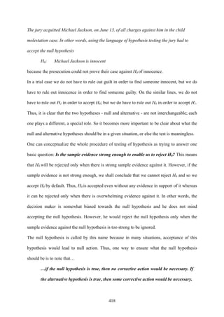 418
The jury acquitted Michael Jackson, on June 13, of all charges against him in the child
molestation case. In other words, using the language of hypothesis testing the jury had to
accept the null hypothesis
H0: Michael Jackson is innocent
because the prosecution could not prove their case against H0 of innocence.
In a trial case we do not have to rule out guilt in order to find someone innocent, but we do
have to rule out innocence in order to find someone guilty. On the similar lines, we do not
have to rule out H1 in order to accept H0; but we do have to rule out H0 in order to accept H1.
Thus, it is clear that the two hypotheses - null and alternative - are not interchangeable; each
one plays a different, a special role. So it becomes more important to be clear about what the
null and alternative hypotheses should be in a given situation, or else the test is meaningless.
One can conceptualize the whole procedure of testing of hypothesis as trying to answer one
basic question: Is the sample evidence strong enough to enable us to reject H0? This means
that H0 will be rejected only when there is strong sample evidence against it. However, if the
sample evidence is not strong enough, we shall conclude that we cannot reject H0 and so we
accept H0 by default. Thus, H0 is accepted even without any evidence in support of it whereas
it can be rejected only when there is overwhelming evidence against it. In other words, the
decision maker is somewhat biased towards the null hypothesis and he does not mind
accepting the null hypothesis. However, he would reject the null hypothesis only when the
sample evidence against the null hypothesis is too strong to be ignored.
The null hypothesis is called by this name because in many situations, acceptance of this
hypothesis would lead to null action. Thus, one way to ensure what the null hypothesis
should be is to note that…
…if the null hypothesis is true, then no corrective action would be necessary. If
the alternative hypothesis is true, then some corrective action would be necessary.
 
