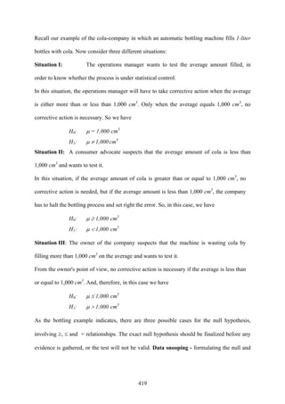 419
Recall our example of the cola-company in which an automatic bottling machine fills 1-liter
bottles with cola. Now consider three different situations:
Situation I: The operations manager wants to test the average amount filled, in
order to know whether the process is under statistical control.
In this situation, the operations manager will have to take corrective action when the average
is either more than or less than 1,000 cm3
. Only when the average equals 1,000 cm3
, no
corrective action is necessary. So we have
H0: μ = 1,000 cm3
H1: μ ≠ 1,000 cm3
Situation II: A consumer advocate suspects that the average amount of cola is less than
1,000 cm3
and wants to test it.
In this situation, if the average amount of cola is greater than or equal to 1,000 cm3
, no
corrective action is needed, but if the average amount is less than 1,000 cm3
, the company
has to halt the bottling process and set right the error. So, in this case, we have
H0: μ ≥ 1,000 cm3
H1: μ < 1,000 cm3
Situation III: The owner of the company suspects that the machine is wasting cola by
filling more than 1,000 cm3
on the average and wants to test it.
From the owner's point of view, no corrective action is necessary if the average is less than
or equal to 1,000 cm3
. And, therefore, in this case we have
H0: μ ≤ 1,000 cm3
H1: μ > 1,000 cm3
As the bottling example indicates, there are three possible cases for the null hypothesis,
involving ≥, ≤ and = relationships. The exact null hypothesis should be finalized before any
evidence is gathered, or the test will not be valid. Data snooping - formulating the null and
 