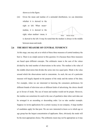 42
shown as in the figure.
(iii) Given the mean and median of a unimodal distribution, we can determine
whether it is skewed to the
right or left. When mean>
median, it is skewed to the
right; when median> mean, it
is skewed to the left. It may be noted that the median is always in the middle
between mean and mode.
2.6 THE BEST MEASURE OF CENTRAL TENDENCY
At this stage, one may ask as to which of these three measures of central tendency the
best is. There is no simple answer to this question. It is because these three measures
are based upon different concepts. The arithmetic mean is the sum of the values
divided by the total number of observations in the series. The median is the value of
the middle observation that divides the series into two equal parts. Mode is the value
around which the observations tend to concentrate. As such, the use of a particular
measure will largely depend on the purpose of the study and the nature of the data;
For example, when we are interested in knowing the consumers preferences for
different brands of television sets or different kinds of advertising, the choice should
go in favour of mode. The use of mean and median would not be proper. However,
the median can sometimes be used in the case of qualitative data when such data can
be arranged in an ascending or descending order. Let us take another example.
Suppose we invite applications for a certain vacancy in our company. A large number
of candidates apply for that post. We are now interested to know as to which age or
age group has the largest concentration of applicants. Here, obviously the mode will
be the most appropriate choice. The arithmetic mean may not be appropriate as it may
 
