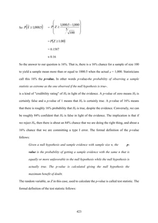 423
So ( )5.000,1≥XP =
⎟
⎟
⎟
⎠
⎞
⎜
⎜
⎜
⎝
⎛
−
≥
100
5
000,15.000,1
ZP
= ( )00.1≥ZP
= 0.1587
≈ 0.16
So the answer to our question is 16%. That is, there is a 16% chance for a sample of size 100
to yield a sample mean more than or equal to 1000.5 when the actual µ = 1,000. Statisticians
call this 16% the p-value. In other words p-value-the probability of observing a sample
statistic as extreme as the one observed if the null hypothesis is true-.
is a kind of "credibility rating" of H0 in light of the evidence. A p-value of zero means H0 is
certainly false and a p-value of 1 means that H0 is certainly true. A p-value of 16% means
that there is roughly 16% probability that H0 is true, despite the evidence. Conversely, we can
be roughly 84% confident that H0 is false in light of the evidence. The implication is that if
we reject H0, then there is about an 84% chance that we are doing the right thing, and about a
16% chance that we are committing a type I error. The formal definition of the p-value
follows:
Given a null hypothesis and sample evidence with sample size n, the p-
value is the probability of getting a sample evidence with the same n that is
equally or more unfavorable to the null hypothesis while the null hypothesis is
actually true. The p-value is calculated giving the null hypothesis the
maximum benefit of doubt.
The random variable, as Z in this case, used to calculate the p-value is called test statistic. The
formal definition of the test statistic follows:
 
