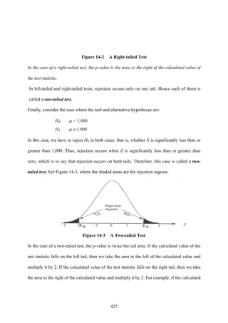 427
Figure 14-2 A Right-tailed Test
In the case of a right-tailed test, the p-value is the area to the right of the calculated value of
the test statistic.
In left-tailed and right-tailed tests, rejection occurs only on one tail. Hence each of them is
called a one-tailed test.
Finally, consider the case where the null and alternative hypotheses are:
H0: μ = 1,000
H1: μ ≠ 1,000
In this case, we have to reject H0 in both cases, that is, whether X is significantly less than or
greater than 1,000. Thus, rejection occurs when Z is significantly less than or greater than
zero, which is to say that rejection occurs on both tails. Therefore, this case is called a two-
tailed test. See Figure 14-3, where the shaded areas are the rejection regions.
Figure 14-3 A Two-tailed Test
In the case of a two-tailed test, the p-value is twice the tail area. If the calculated value of the
test statistic falls on the left tail, then we take the area to the left of the calculated value and
multiply it by 2. If the calculated value of the test statistic falls on the right tail, then we take
the area to the right of the calculated value and multiply it by 2. For example, if the calculated
 