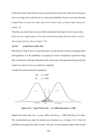 429
On the other hand, if the bolts are used to secure the lids on trash cans, then the cost of type II
error is not high and we should strive to reduce the probability of type I error more than that
of type II error. In such cases where type I error is more costly, we keep a small value for α,
namely, 1%.
Then there are cases where we are not able to determine which type of error is more costly.
If the costs are roughly equal, or if we have not much knowledge about the relative costs of
the two types of errors, then we keep α = 5%.
14.3.3.3 β and Power of the Test
Denoted by β, Type II error is committed when a wrong decision is taken in accepting a false
null hypothesis. It is the probability of accepting H0 when it should have rejected for being
false. It should be noted that β depends on the actual value of the parameter being tested, the
sample size, and α. Let us see exactly how it depends.
Consider the null and alternative hypotheses
H0: μ ≤ 1,000
H1: μ > 1,000
Figure 14-4 Type II Error: H0: μ ≤ 1,000 and actual μ = 1,002
Suppose the actual value of μ = μ1 (say 1,002), such that μ1 > 1,000. Obviously, H0 is false.
The cross-hatched area under the normal curve centered at μ1 in Figure 14-4 is then the
probability of accepting H0 when it is false. This area - in the acceptance region of the normal
 