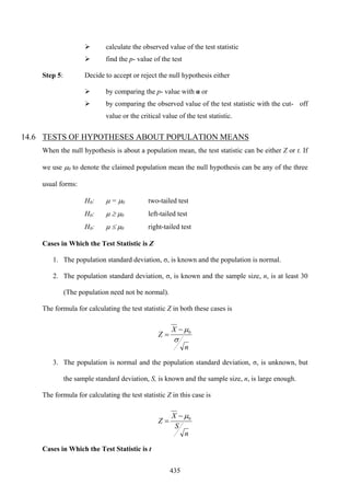 435
calculate the observed value of the test statistic
find the p- value of the test
Step 5: Decide to accept or reject the null hypothesis either
by comparing the p- value with α or
by comparing the observed value of the test statistic with the cut- off
value or the critical value of the test statistic.
14.6 TESTS OF HYPOTHESES ABOUT POPULATION MEANS
When the null hypothesis is about a population mean, the test statistic can be either Z or t. If
we use μ0 to denote the claimed population mean the null hypothesis can be any of the three
usual forms:
H0: μ = μ0 two-tailed test
H0: μ ≥ μ0 left-tailed test
H0: μ ≤ μ0 right-tailed test
Cases in Which the Test Statistic is Z
1. The population standard deviation, σ, is known and the population is normal.
2. The population standard deviation, σ, is known and the sample size, n, is at least 30
(The population need not be normal).
The formula for calculating the test statistic Z in both these cases is
n
X
Z
σ
μ0−
=
3. The population is normal and the population standard deviation, σ, is unknown, but
the sample standard deviation, S, is known and the sample size, n, is large enough.
The formula for calculating the test statistic Z in this case is
n
S
X
Z 0μ−
=
Cases in Which the Test Statistic is t
 