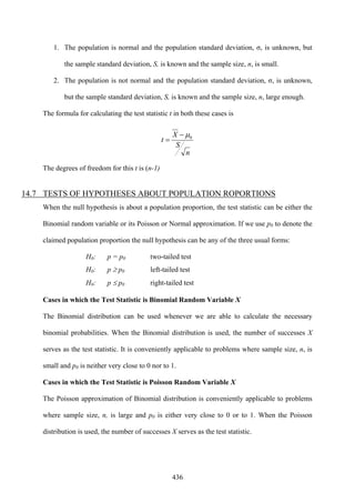436
1. The population is normal and the population standard deviation, σ, is unknown, but
the sample standard deviation, S, is known and the sample size, n, is small.
2. The population is not normal and the population standard deviation, σ, is unknown,
but the sample standard deviation, S, is known and the sample size, n, large enough.
The formula for calculating the test statistic t in both these cases is
n
S
X
t 0μ−
=
The degrees of freedom for this t is (n-1)
14.7 TESTS OF HYPOTHESES ABOUT POPULATION ROPORTIONS
When the null hypothesis is about a population proportion, the test statistic can be either the
Binomial random variable or its Poisson or Normal approximation. If we use p0 to denote the
claimed population proportion the null hypothesis can be any of the three usual forms:
H0: p = p0 two-tailed test
H0: p ≥ p0 left-tailed test
H0: p ≤ p0 right-tailed test
Cases in which the Test Statistic is Binomial Random Variable X
The Binomial distribution can be used whenever we are able to calculate the necessary
binomial probabilities. When the Binomial distribution is used, the number of successes X
serves as the test statistic. It is conveniently applicable to problems where sample size, n, is
small and p0 is neither very close to 0 nor to 1.
Cases in which the Test Statistic is Poisson Random Variable X
The Poisson approximation of Binomial distribution is conveniently applicable to problems
where sample size, n, is large and p0 is either very close to 0 or to 1. When the Poisson
distribution is used, the number of successes X serves as the test statistic.
 