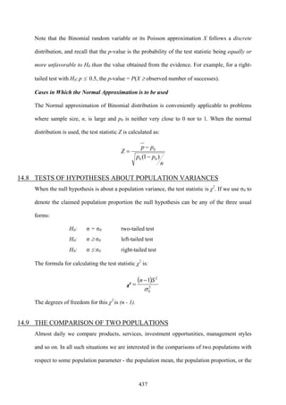437
Note that the Binomial random variable or its Poisson approximation X follows a discrete
distribution, and recall that the p-value is the probability of the test statistic being equally or
more unfavorable to H0 than the value obtained from the evidence. For example, for a right-
tailed test with H0: p ≤ 0.5, the p-value = P(X ≥ observed number of successes).
Cases in Which the Normal Approximation is to be used
The Normal approximation of Binomial distribution is conveniently applicable to problems
where sample size, n, is large and p0 is neither very close to 0 nor to 1. When the normal
distribution is used, the test statistic Z is calculated as:
n
pp
pp
Z
)1( 00
0
−
−
=
14.8 TESTS OF HYPOTHESES ABOUT POPULATION VARIANCES
When the null hypothesis is about a population variance, the test statistic is χ2
. If we use σ0 to
denote the claimed population proportion the null hypothesis can be any of the three usual
forms:
H0: σ = σ0 two-tailed test
H0: σ ≥ σ0 left-tailed test
H0: σ ≤ σ0 right-tailed test
The formula for calculating the test statistic χ2
is:
χ
2
( )
2
0
2
1
σ
Sn −
=
The degrees of freedom for this χ2
is (n - 1).
14.9 THE COMPARISON OF TWO POPULATIONS
Almost daily we compare products, services, investment opportunities, management styles
and so on. In all such situations we are interested in the comparisons of two populations with
respect to some population parameter - the population mean, the population proportion, or the
 