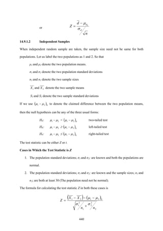 440
or
n
d
Z
d
d
σ
μ 0
−
=
14.9.1.2 Independent Samples
When independent random sample are taken, the sample size need not be same for both
populations. Let us label the two populations as 1 and 2. So that
μ1 and μ2 denote the two population means.
σ1 and σ2 denote the two population standard deviations
n1 and n2 denote the two sample sizes
21 and XX denote the two sample means
S1 and S2 denote the two sample standard deviations
If we use ( )021 μμ − to denote the claimed difference between the two population means,
then the null hypothesis can be any of the three usual forms:
H0: 21 μμ − = ( )021 μμ − two-tailed test
H0: 21 μμ − ≥ ( )021 μμ − left-tailed test
H0: 21 μμ − ≤ ( )021 μμ − right-tailed test
The test statistic can be either Z or t.
Cases in Which the Test Statistic is Z
1. The population standard deviations; σ1 and σ2; are known and both the populations are
normal.
2. The population standard deviations; σ1 and σ2; are known and the sample sizes; n1 and
n2; are both at least 30 (The population need not be normal).
The formula for calculating the test statistic Z in both these cases is
( ) ( )
2
2
2
1
2
1
02121
nn
XX
Z
σσ
μμ
+
−−−
=
 