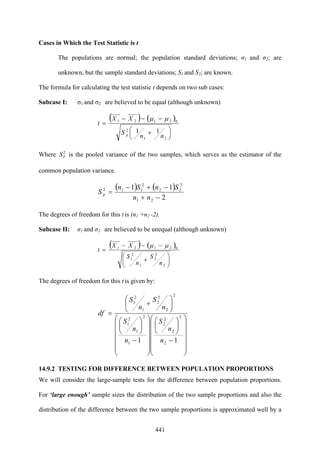 441
Cases in Which the Test Statistic is t
The populations are normal; the population standard deviations; σ1 and σ2; are
unknown, but the sample standard deviations; S1 and S2; are known.
The formula for calculating the test statistic t depends on two sub cases:
Subcase I: σ1 and σ2 are believed to be equal (although unknown)
( ) ( )
⎟
⎠
⎞
⎜
⎝
⎛ +
−−−
=
21
2
02121
11
nn
S
XX
t
p
μμ
Where 2
PS is the pooled variance of the two samples, which serves as the estimator of the
common population variance.
( ) ( )
2
11
21
2
22
2
112
−+
−+−
=
nn
SnSn
S p
The degrees of freedom for this t is (n1 +n2 -2).
Subcase II: σ1 and σ2 are believed to be unequal (although unknown)
( ) ( )
⎟
⎠
⎞
⎜
⎝
⎛
+
−−−
=
2
2
2
1
2
1
02121
n
S
n
S
XX
t
μμ
The degrees of freedom for this t is given by:
⎟
⎟
⎟
⎟
⎟
⎠
⎞
⎜
⎜
⎜
⎜
⎜
⎝
⎛
−
⎟
⎠
⎞
⎜
⎝
⎛
⎟
⎟
⎟
⎟
⎟
⎠
⎞
⎜
⎜
⎜
⎜
⎜
⎝
⎛
−
⎟
⎠
⎞
⎜
⎝
⎛
⎟
⎠
⎞
⎜
⎝
⎛
+
=
11 2
2
2
2
2
1
2
1
2
1
2
2
2
2
1
2
1
n
n
S
n
n
S
n
S
n
S
df
14.9.2 TESTING FOR DIFFERENCE BETWEEN POPULATION PROPORTIONS
We will consider the large-sample tests for the difference between population proportions.
For ‘large enough’ sample sizes the distribution of the two sample proportions and also the
distribution of the difference between the two sample proportions is approximated well by a
 