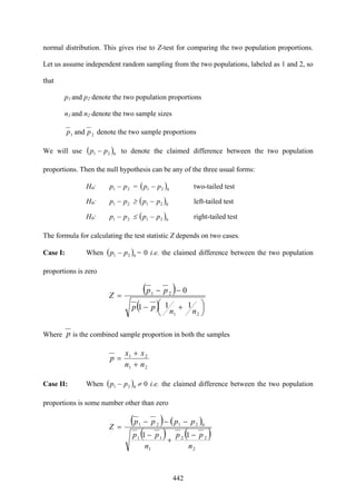 442
normal distribution. This gives rise to Z-test for comparing the two population proportions.
Let us assume independent random sampling from the two populations, labeled as 1 and 2, so
that
p1 and p2 denote the two population proportions
n1 and n2 denote the two sample sizes
21 and pp denote the two sample proportions
We will use ( )021 pp − to denote the claimed difference between the two population
proportions. Then the null hypothesis can be any of the three usual forms:
H0: 21 pp − = ( )021 pp − two-tailed test
H0: 21 pp − ≥ ( )021 pp − left-tailed test
H0: 21 pp − ≤ ( )021 pp − right-tailed test
The formula for calculating the test statistic Z depends on two cases.
Case I: When ( )021 pp − = 0 i.e. the claimed difference between the two population
proportions is zero
( )
( ) ⎟
⎠
⎞
⎜
⎝
⎛ +−
−−
=
21
21
111
0
nn
pp
pp
Z
Where p is the combined sample proportion in both the samples
21
21
nn
xx
p
+
+
=
Case II: When ( )021 pp − ≠ 0 i.e. the claimed difference between the two population
proportions is some number other than zero
( ) ( )
( ) ( )
2
22
1
11
02121
11
n
pp
n
pp
pppp
Z
−
+
−
−−−
=
 