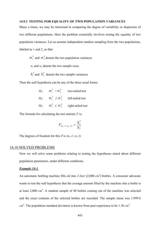 443
14.9.3 TESTING FOR EQUALITY OF TWO POPULATION VARIANCES
Many a times, we may be interested in comparing the degree of variability or dispersion of
two different populations. Here the problem essentially involves testing the equality of two
population variances. Let us assume independent random sampling from the two populations,
labeled as 1 and 2, so that
2
1σ and
2
2σ denote the two population variances
n1 and n2 denote the two sample sizes
2
1S and
2
2S denote the two sample variances
Then the null hypothesis can be any of the three usual forms:
H0:
2
1σ =
2
2σ two-tailed test
H0:
2
1σ ≥
2
2σ left-tailed test
H0:
2
1σ ≤
2
2σ right-tailed test
The formula for calculating the test statistic F is:
( ) 2
2
2
1
1,1 21
S
S
F nn =−−
The degrees of freedom for this F is (n1-1, n2-1)
14.10 SOLVED PROBLEMS
Now we will solve some problems relating to testing the hypotheses stated about different
population parameters, under different conditions.
Example 14-1
An automatic bottling machine fills oil into 2-liter (2,000 cm3
) bottles. A consumer advocate
wants to test the null hypothesis that the average amount filled by the machine into a bottle is
at least 2,000 cm3
. A random sample of 40 bottles coming out of the machine was selected
and the exact contents of the selected bottles are recorded. The sample mean was 1,999.6
cm3
. The population standard deviation is known from past experience to be 1.30 cm3
.
 