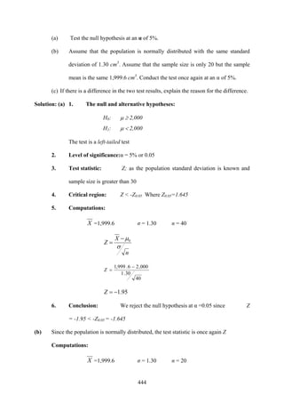 444
(a) Test the null hypothesis at an α of 5%.
(b) Assume that the population is normally distributed with the same standard
deviation of 1.30 cm3
. Assume that the sample size is only 20 but the sample
mean is the same 1,999.6 cm3
. Conduct the test once again at an α of 5%.
(c) If there is a difference in the two test results, explain the reason for the difference.
Solution: (a) 1. The null and alternative hypotheses:
H0: μ ≥ 2,000
H1: μ < 2,000
The test is a left-tailed test
2. Level of significance:α = 5% or 0.05
3. Test statistic: Z; as the population standard deviation is known and
sample size is greater than 30
4. Critical region: Z < -Z0.05 Where Z0.05=1.645
5. Computations:
X =1,999.6 σ = 1.30 n = 40
n
X
Z
σ
μ0−
=
40
30.1
000,26.999,1 −
=Z
95.1−=Z
6. Conclusion: We reject the null hypothesis at α =0.05 since Z
= -1.95 < -Z0.05 = -1.645
(b) Since the population is normally distributed, the test statistic is once again Z
Computations:
X =1,999.6 σ = 1.30 n = 20
 