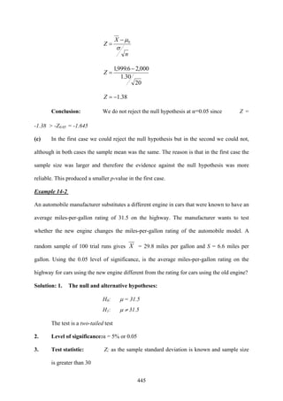 445
n
X
Z
σ
μ0−
=
20
30.1
000,26.999,1 −
=Z
38.1−=Z
Conclusion: We do not reject the null hypothesis at α=0.05 since Z =
-1.38 > -Z0.05 = -1.645
(c) In the first case we could reject the null hypothesis but in the second we could not,
although in both cases the sample mean was the same. The reason is that in the first case the
sample size was larger and therefore the evidence against the null hypothesis was more
reliable. This produced a smaller p-value in the first case.
Example 14-2
An automobile manufacturer substitutes a different engine in cars that were known to have an
average miles-per-gallon rating of 31.5 on the highway. The manufacturer wants to test
whether the new engine changes the miles-per-gallon rating of the automobile model. A
random sample of 100 trial runs gives X = 29.8 miles per gallon and S = 6.6 miles per
gallon. Using the 0.05 level of significance, is the average miles-per-gallon rating on the
highway for cars using the new engine different from the rating for cars using the old engine?
Solution: 1. The null and alternative hypotheses:
H0: μ = 31.5
H1: μ ≠ 31.5
The test is a two-tailed test
2. Level of significance:α = 5% or 0.05
3. Test statistic: Z; as the sample standard deviation is known and sample size
is greater than 30
 