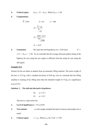 446
4. Critical region: Z0.025 < Z < -Z0.025 Where Z0.025 =1.96
5. Computations:
X =29.8 S = 6.6 n = 100
n
S
X
Z 0μ−
=
100
6.6
5.318.29 −
=Z
57.2−=Z
6. Conclusion: We reject the null hypothesis at α = 0.05 since Z = -
2.57 < -Z0.025 = -1.96. So we conclude that the average miles-per-gallon rating on the
highway for cars using the new engine is different from the rating for cars using the
old engine.
Example 14-3
Sixteen oil tins are taken at random from an automatic filling machine. The mean weight of
the tins is 14.2 kg, with a standard deviation of 0.40 kg. Can we conclude that the filling
machine is wasting oil by filling more than the intended weight of 14 kg, at a significance
level of 5%?
Solution: 1. The null and alternative hypotheses:
H0: μ ≤ 14.2
H1: μ > 14.2
The test is a right-tailed test
2. Level of significance:α = 5% or 0.05
3. Test statistic: t; as the sample standard deviation is known and sample size is
small.
4. Critical region: t > t0.05 Where t0.05 for 15 df =1.7530
 