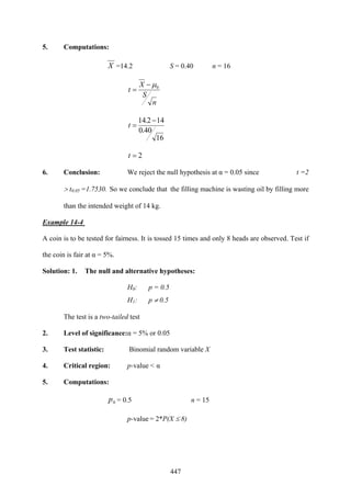 447
5. Computations:
X =14.2 S = 0.40 n = 16
n
S
X
t 0μ−
=
16
40.0
142.14 −
=t
2=t
6. Conclusion: We reject the null hypothesis at α = 0.05 since t =2
> t0.05 =1.7530. So we conclude that the filling machine is wasting oil by filling more
than the intended weight of 14 kg.
Example 14-4
A coin is to be tested for fairness. It is tossed 15 times and only 8 heads are observed. Test if
the coin is fair at α = 5%.
Solution: 1. The null and alternative hypotheses:
H0: p = 0.5
H1: p ≠ 0.5
The test is a two-tailed test
2. Level of significance:α = 5% or 0.05
3. Test statistic: Binomial random variable X
4. Critical region: p-value < α
5. Computations:
0p = 0.5 n = 15
p-value = 2*P(X ≤ 8)
 